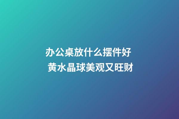 办公桌放什么摆件好  黄水晶球美观又旺财